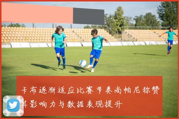 卡布逐渐适应比赛节奏尚帕尼称赞其影响力与数据表现提升