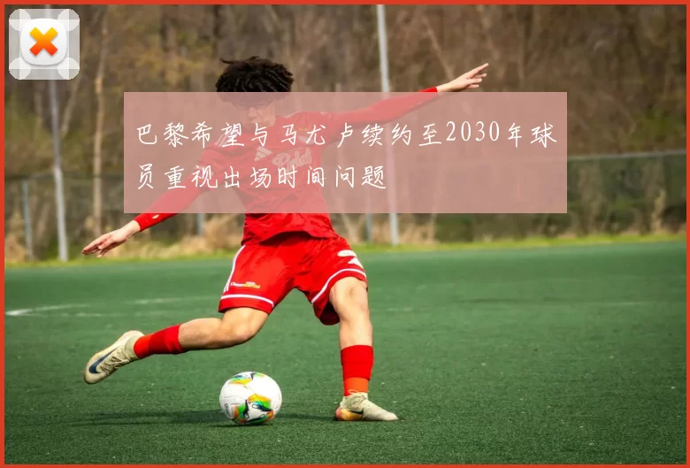 巴黎希望与马尤卢续约至2030年球员重视出场时间问题
