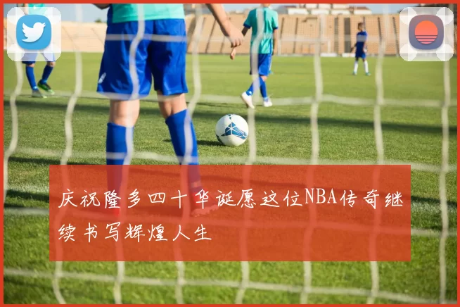 庆祝隆多四十华诞愿这位NBA传奇继续书写辉煌人生