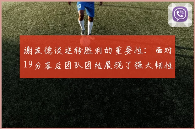 谢泼德谈逆转胜利的重要性：面对19分落后团队团结展现了强大韧性