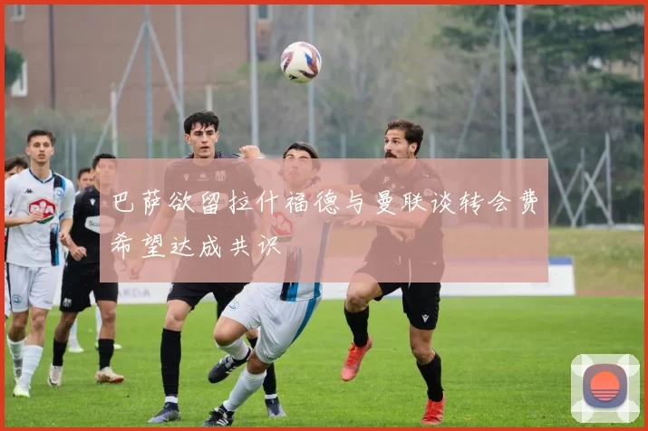 巴萨欲留拉什福德与曼联谈转会费希望达成共识