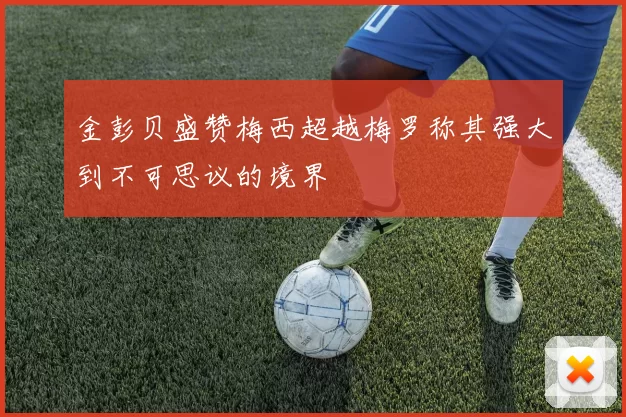金彭贝盛赞梅西超越梅罗称其强大到不可思议的境界