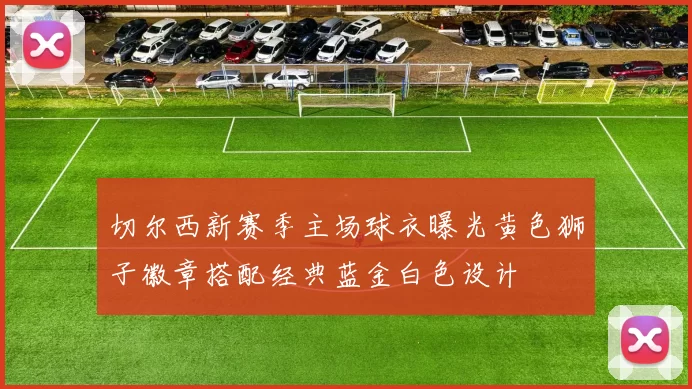 切尔西新赛季主场球衣曝光黄色狮子徽章搭配经典蓝金白色设计