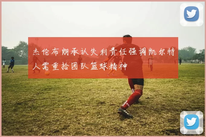 杰伦布朗承认失利责任强调凯尔特人需重拾团队篮球精神