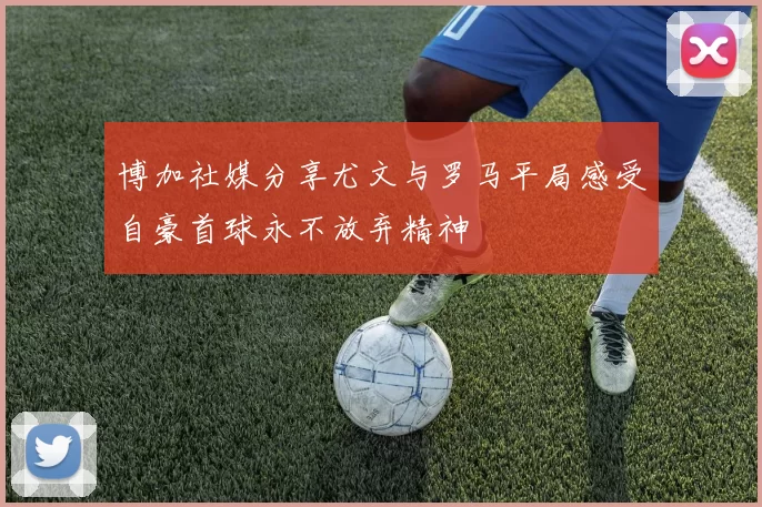 博加社媒分享尤文与罗马平局感受自豪首球永不放弃精神