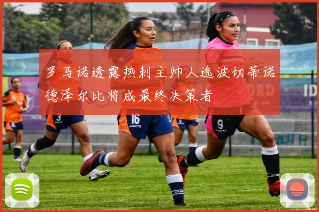 罗马诺透露热刺主帅人选波切蒂诺德泽尔比将成最终决策者