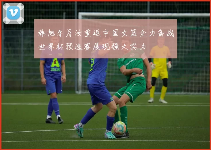 韩旭李月汝重返中国女篮全力备战世界杯预选赛展现强大实力