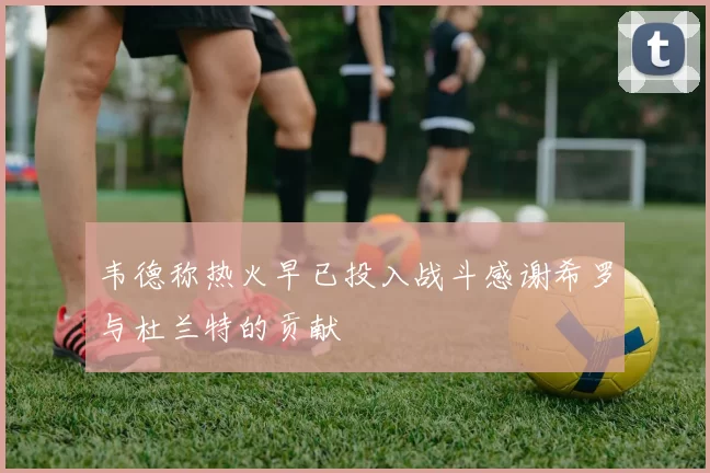 韦德称热火早已投入战斗感谢希罗与杜兰特的贡献