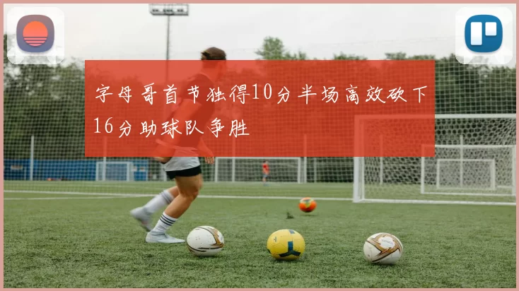 字母哥首节独得10分半场高效砍下16分助球队争胜