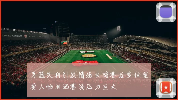 男篮失利引发情感共鸣赛后多位重要人物泪洒赛场压力巨大