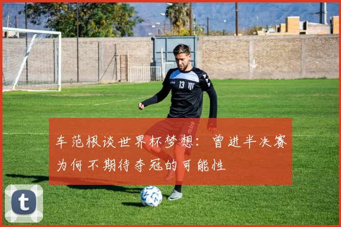 车范根谈世界杯梦想：曾进半决赛为何不期待夺冠的可能性