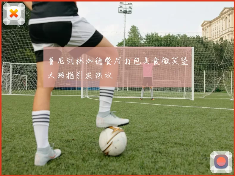 鲁尼到林加德餐厅打包美食微笑竖大拇指引发热议