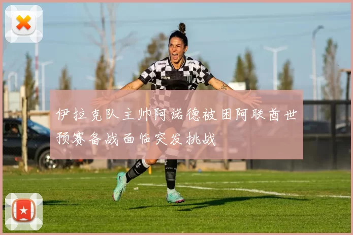 伊拉克队主帅阿诺德被困阿联酋世预赛备战面临突发挑战