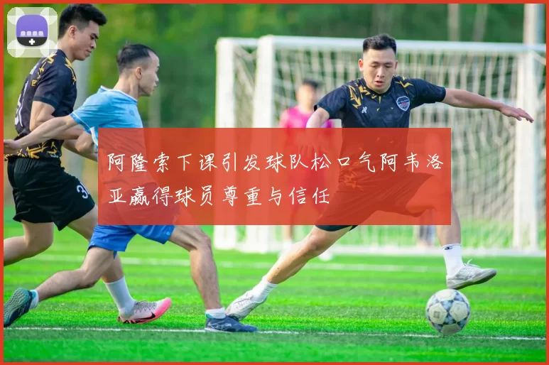 阿隆索下课引发球队松口气阿韦洛亚赢得球员尊重与信任